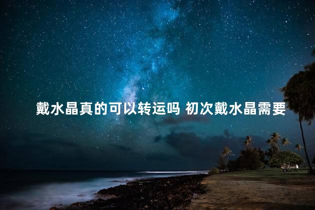 戴水晶真的可以转运吗 初次戴水晶需要注意什么